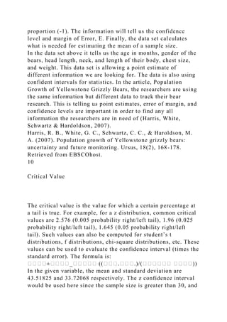 proportion (-1). The information will tell us the confidence
level and margin of Error, E. Finally, the data set calculates
what is needed for estimating the mean of a sample size.
In the data set above it tells us the age in months, gender of the
bears, head length, neck, and length of their body, chest size,
and weight. This data set is allowing a point estimate of
different information we are looking for. The data is also using
confident intervals for statistics. In the article, Population
Growth of Yellowstone Grizzly Bears, the researchers are using
the same information but different data to track their bear
research. This is telling us point estimates, error of margin, and
confidence levels are important in order to find any all
information the researchers are in need of (Harris, White,
Schwartz & Hardoldson, 2007).
Harris, R. B., White, G. C., Schwartz, C. C., & Haroldson, M.
A. (2007). Population growth of Yellowstone grizzly bears:
uncertainty and future monitoring. Ursus, 18(2), 168-178.
Retrieved from EBSCOhost.
10
Critical Value
The critical value is the value for which a certain percentage at
a tail is true. For example, for a z distribution, common critical
values are 2.576 (0.005 probability right/left tail), 1.96 (0.025
probability right/left tail), 1.645 (0.05 probability right/left
tail). Such values can also be computed for student’s t
distributions, f distributions, chi-square distributions, etc. These
values can be used to evaluate the confidence interval (times the
standard error). The formula is:
����±����_����� ((���.���.)/(������ ����))
In the given variable, the mean and standard deviation are
43.51825 and 33.72068 respectively. The z confidence interval
would be used here since the sample size is greater than 30, and
 