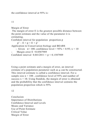 the confidence interval at 95% is:
11
Margin of Error
The margin of error E is the greatest possible distance between
the point estimate and the value of the parameter it is
estimating.
Confident interval for population proportion p
p’ – E < p < E + p’
Application to Conservation biology and BEARS
- Given n= 100; confidence level = 95% = 0.95; x = 10
- Margin error E =0.0587989
Confident interval 0.0412011 < p < 0.1587989
Using a point estimate and a margin of error, an interval
estimate of a population parameter such as µ can be constructed.
This interval estimate is called a confidence interval. For a
sample size n = 100 , confidence level of 95% and number of
success x = 10. Using Statdisk, the margin of error is obtained
and the probability that the confidence interval contains the
population proportion which is 95%
12
Conclusion
Importance of Distributions
Confidence Interval and Levels
Means and Variance
Use of Point Estimate
Critical Value
Margin of Error
 