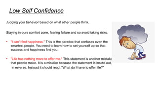 Low Self Confidence
Judging your behavior based on what other people think.
Staying in ours comfort zone, fearing failure and so avoid taking risks.
• "I can't find happiness." This is the paradox that confuses even the
smartest people. You need to learn how to set yourself up so that
success and happiness find you.
• "Life has nothing more to offer me." This statement is another mistake
that people make. It is a mistake because the statement is inside-out,
in reverse. Instead it should read: "What do I have to offer life?"
 
