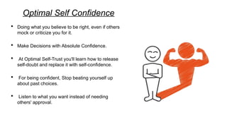 Optimal Self Confidence
 Doing what you believe to be right, even if others
mock or criticize you for it.
 Make Decisions with Absolute Confidence.
 At Optimal Self-Trust you'll learn how to release
self-doubt and replace it with self-confidence.
 For being confident, Stop beating yourself up
about past choices.
 Listen to what you want instead of needing
others' approval.
 