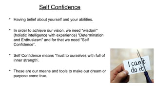 Self Confidence
• Having belief about yourself and your abilities.
• In order to achieve our vision, we need "wisdom"
(holistic intelligence with experience) "Determination
and Enthusiasm" and for that we need "Self
Confidence“.
• Self Confidence means 'Trust to ourselves with full of
inner strength’.
• These are our means and tools to make our dream or
purpose come true.
 