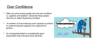 Over Confidence
• Often we come across people who are over confident
i.e. egotistic and stubborn. Generally these people
have the so called 'Superiority Complex’
• A condition of over-analyzing one's capacity to perform
or underminning the capacity of an opponent to
perform.
• An unsupported belief or unrealistically good
presumption that a favored result will arise.
 