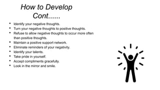 How to Develop
Cont......
 Identify your negative thoughts.
 Turn your negative thoughts to positive thoughts.
 Refuse to allow negative thoughts to occur more often
than positive thoughts.
 Maintain a positive support network.
 Eliminate reminders of your negativity.
 Identify your talents.
 Take pride in yourself.
 Accept compliments gracefully.
 Look in the mirror and smile.
 