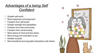 Advantages of a being Self
Confident
• Greater self worth.
• More happiness and enjoyment.
• Freedom from self doubt.
• Greater strength and capabilities.
• Freedom from fear and anxiety.
• Freedom from social anxiety.
• More peace of mind and less stress.
• More energy and motivation to act.
• Greater success
• More beneficial and enjoyable interactions with others.
 