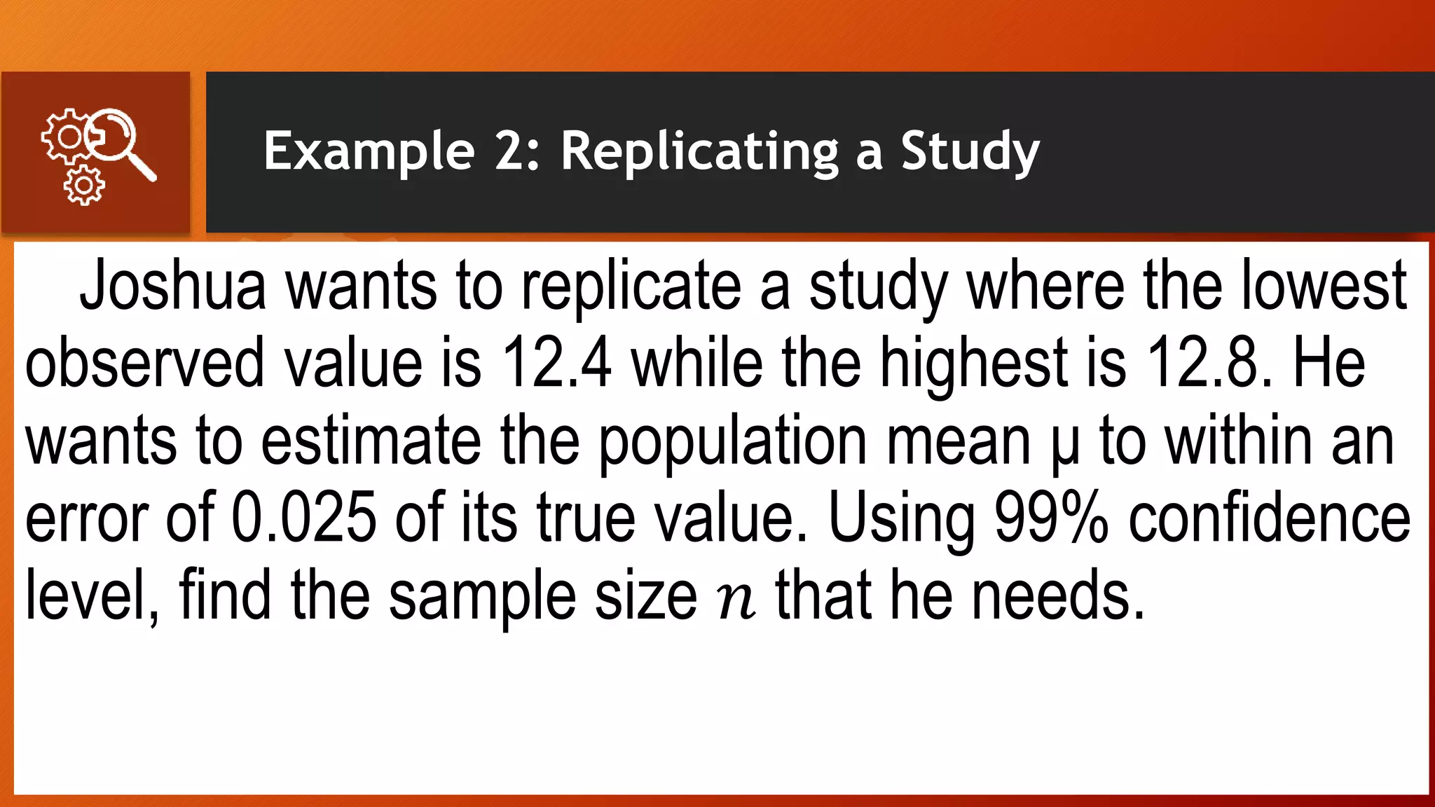 Example 2: Replicating a Study
Joshua wants to replicate a study where the lowest
observed value is 12.4 while the highest is 12.8. He
wants to estimate the population mean μ to within an
error of 0.025 of its true value. Using 99% confidence
level, find the sample size 𝑛 that he needs.
 