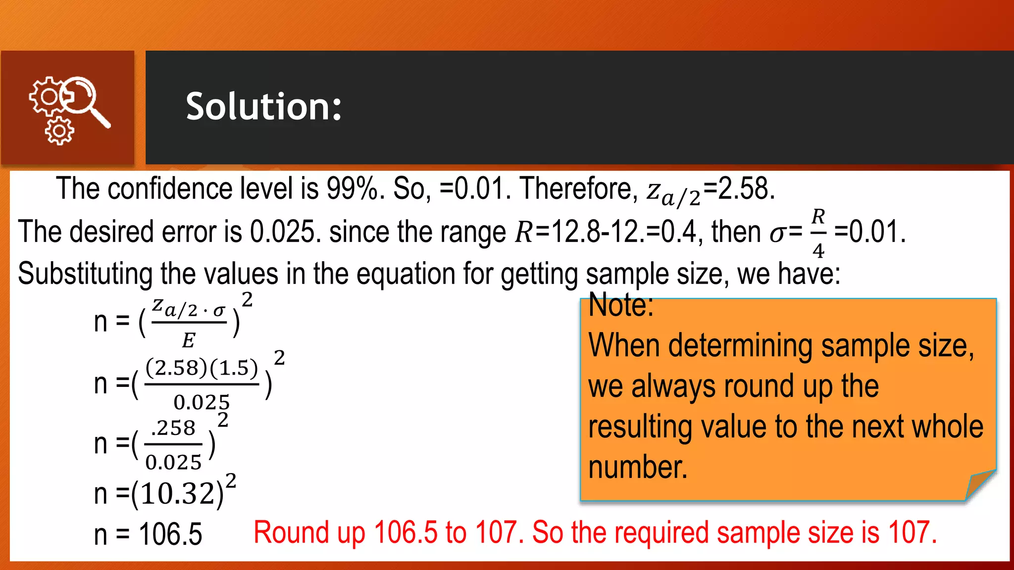 Solution:
The confidence level is 99%. So, =0.01. Therefore, 𝑧 𝑎 2=2.58.
The desired error is 0.025. since the range 𝑅=12.8-12.=0.4, then 𝜎=
𝑅
4
=0.01.
Substituting the values in the equation for getting sample size, we have:
n = (
𝑧 𝑎 2 ∙ 𝜎
𝐸
)
2
n =(
2.58 (1.5)
0.025
)
2
n =(
.258
0.025
)
2
n =(10.32)
2
n = 106.5 Round up 106.5 to 107. So the required sample size is 107.
Note:
When determining sample size,
we always round up the
resulting value to the next whole
number.
 