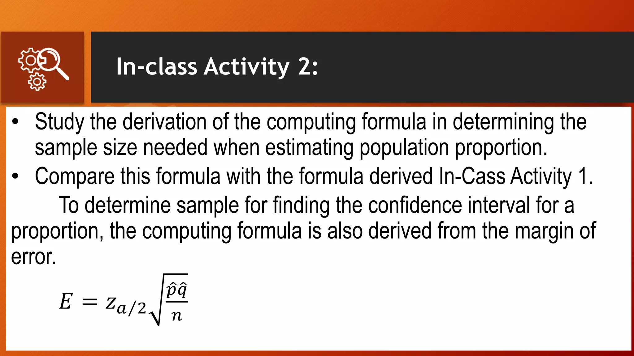 In-class Activity 2:
• Study the derivation of the computing formula in determining the
sample size needed when estimating population proportion.
• Compare this formula with the formula derived In-Cass Activity 1.
To determine sample for finding the confidence interval for a
proportion, the computing formula is also derived from the margin of
error.
𝐸 = 𝑧 𝑎 2
𝑝 𝑞
𝑛
 
