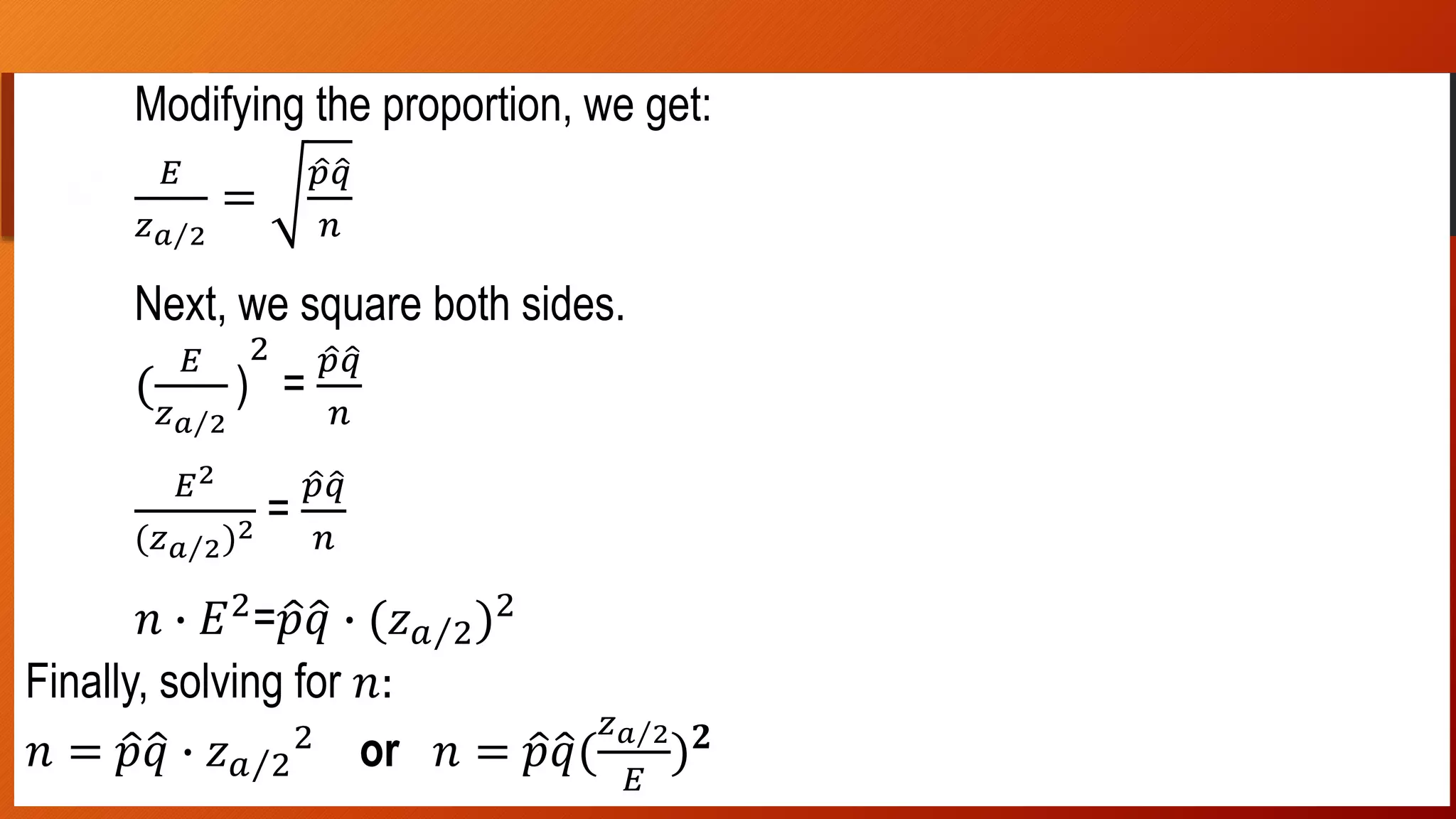 …
Modifying the proportion, we get:
𝐸
𝑧 𝑎 2
=
𝑝 𝑞
𝑛
Next, we square both sides.
(
𝐸
𝑧 𝑎 2
)
2
=
𝑝 𝑞
𝑛
𝐸2
(𝑧 𝑎 2)2 =
𝑝 𝑞
𝑛
𝑛 ∙ 𝐸2
= 𝑝 𝑞 ∙ (𝑧 𝑎 2)2
Finally, solving for 𝑛:
𝑛 = 𝑝 𝑞 ∙ 𝑧 𝑎 2
2
or 𝑛 = 𝑝 𝑞(
𝑧 𝑎 2
𝐸
) 𝟐
 