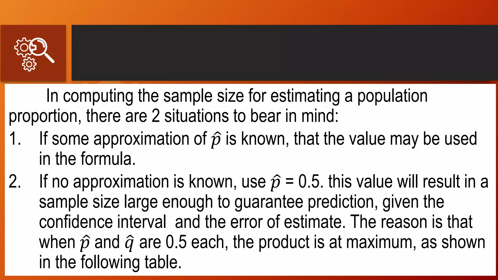 In computing the sample size for estimating a population
proportion, there are 2 situations to bear in mind:
1. If some approximation of 𝑝 is known, that the value may be used
in the formula.
2. If no approximation is known, use 𝑝 = 0.5. this value will result in a
sample size large enough to guarantee prediction, given the
confidence interval and the error of estimate. The reason is that
when 𝑝 and 𝑞 are 0.5 each, the product is at maximum, as shown
in the following table.
 