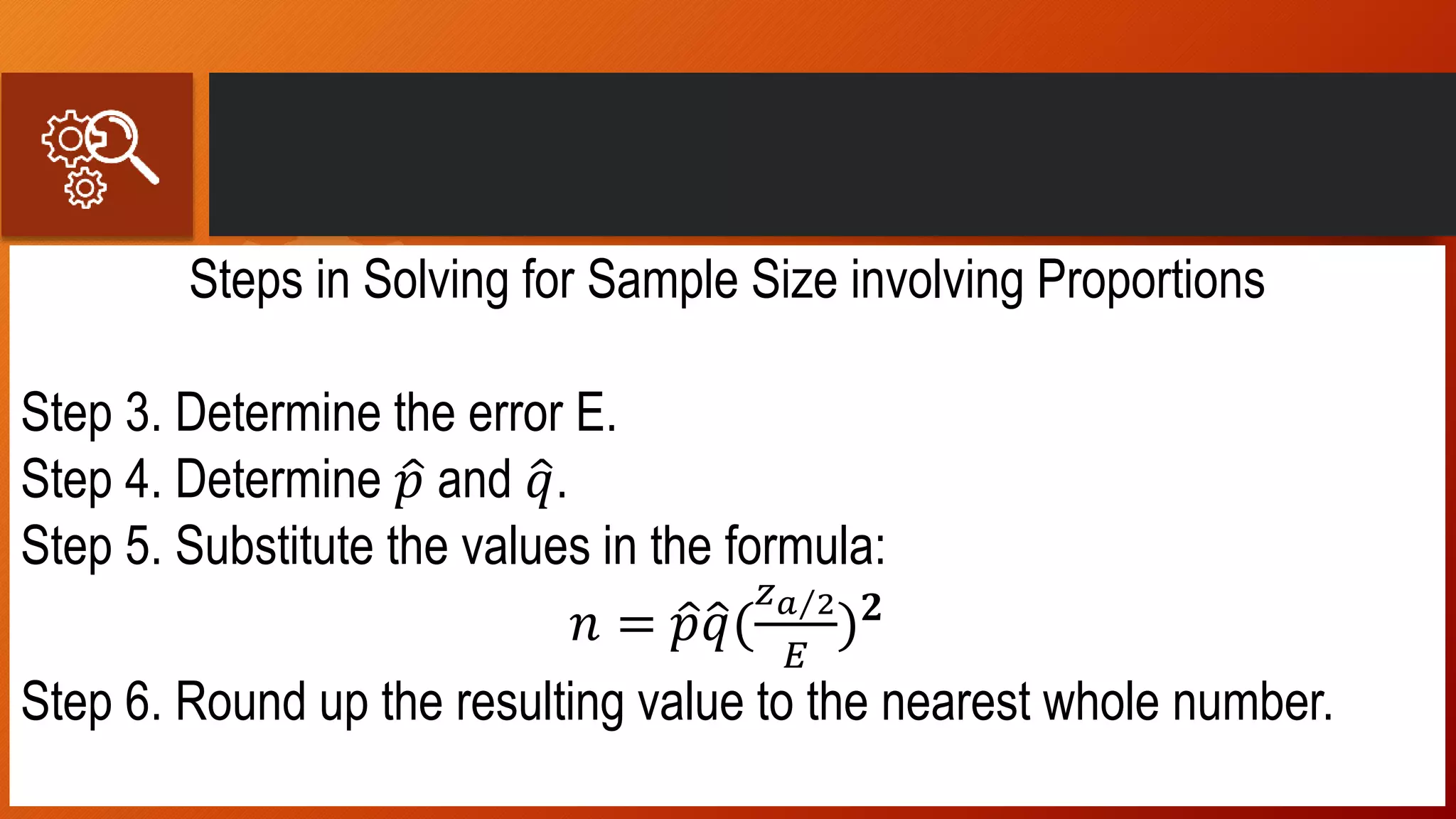 Steps in Solving for Sample Size involving Proportions
Step 3. Determine the error E.
Step 4. Determine 𝑝 and 𝑞.
Step 5. Substitute the values in the formula:
𝑛 = 𝑝 𝑞(
𝑧 𝑎 2
𝐸
) 𝟐
Step 6. Round up the resulting value to the nearest whole number.
 