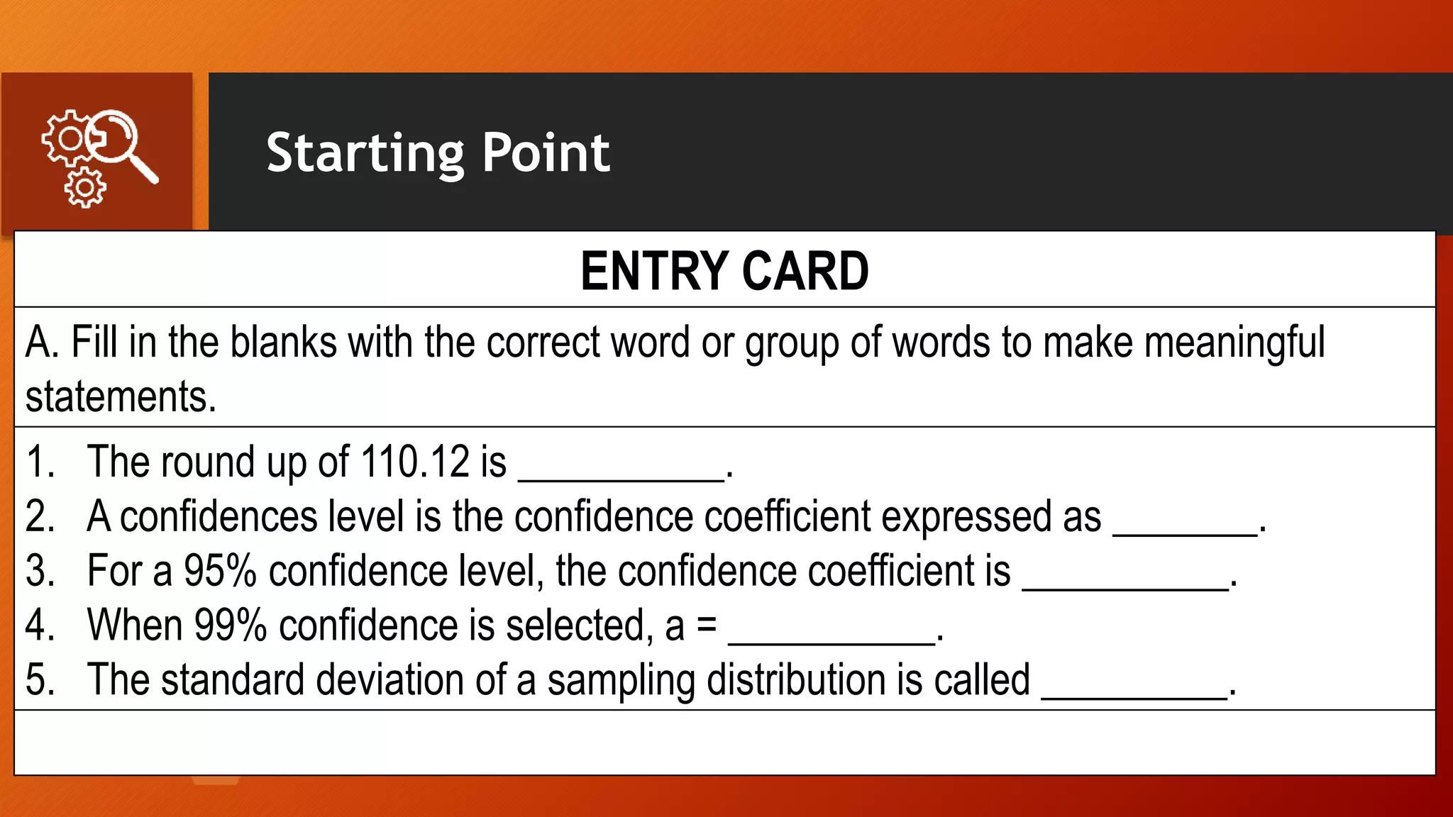 Starting Point
ENTRY CARD
A. Fill in the blanks with the correct word or group of words to make meaningful
statements.
1. The round up of 110.12 is __________.
2. A confidences level is the confidence coefficient expressed as _______.
3. For a 95% confidence level, the confidence coefficient is __________.
4. When 99% confidence is selected, a = __________.
5. The standard deviation of a sampling distribution is called _________.
 