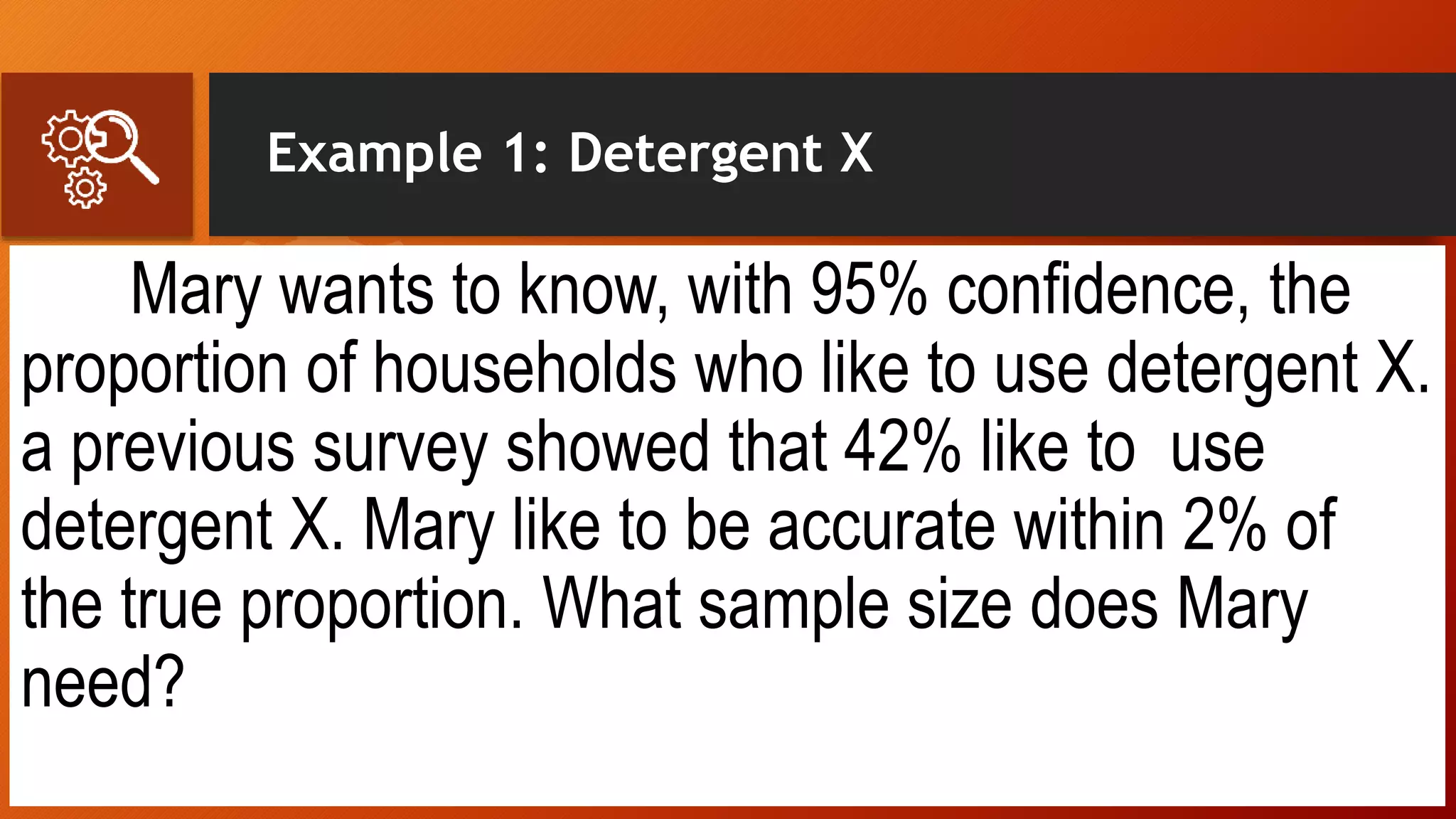 Example 1: Detergent X
Mary wants to know, with 95% confidence, the
proportion of households who like to use detergent X.
a previous survey showed that 42% like to use
detergent X. Mary like to be accurate within 2% of
the true proportion. What sample size does Mary
need?
 