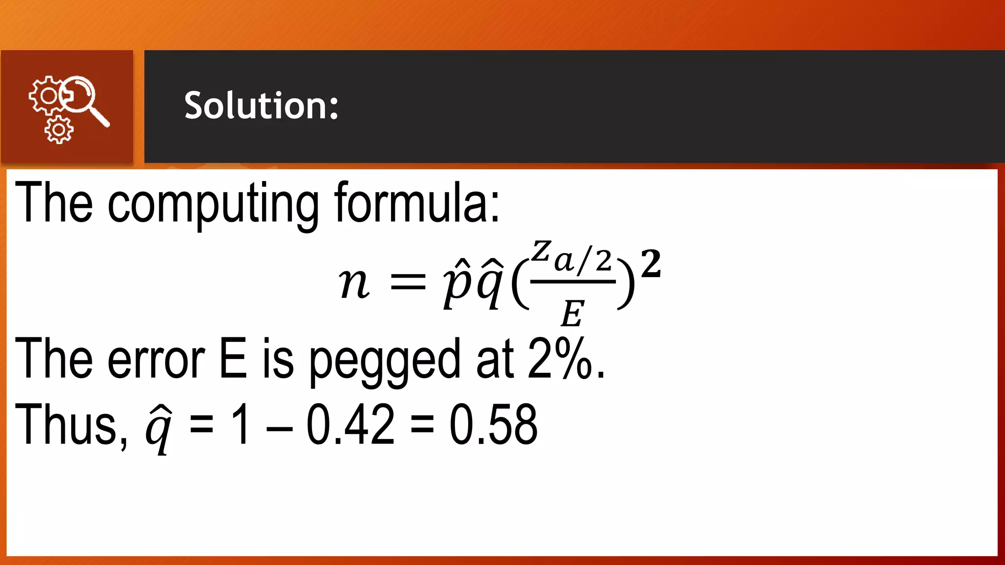 Solution:
The computing formula:
𝑛 = 𝑝 𝑞(
𝑧 𝑎 2
𝐸
) 𝟐
The error E is pegged at 2%.
Thus, 𝑞 = 1 – 0.42 = 0.58
 