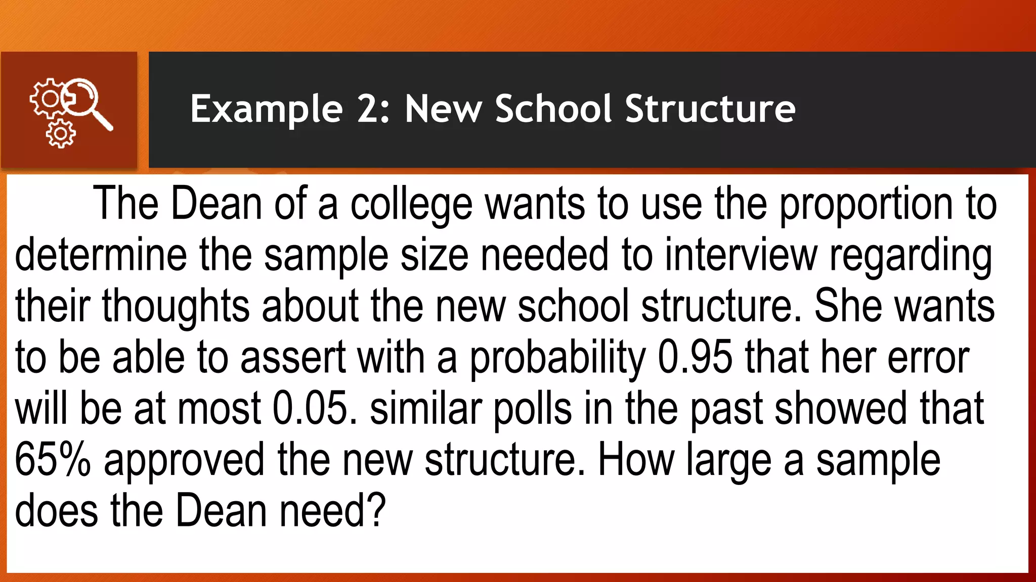 Example 2: New School Structure
The Dean of a college wants to use the proportion to
determine the sample size needed to interview regarding
their thoughts about the new school structure. She wants
to be able to assert with a probability 0.95 that her error
will be at most 0.05. similar polls in the past showed that
65% approved the new structure. How large a sample
does the Dean need?
 