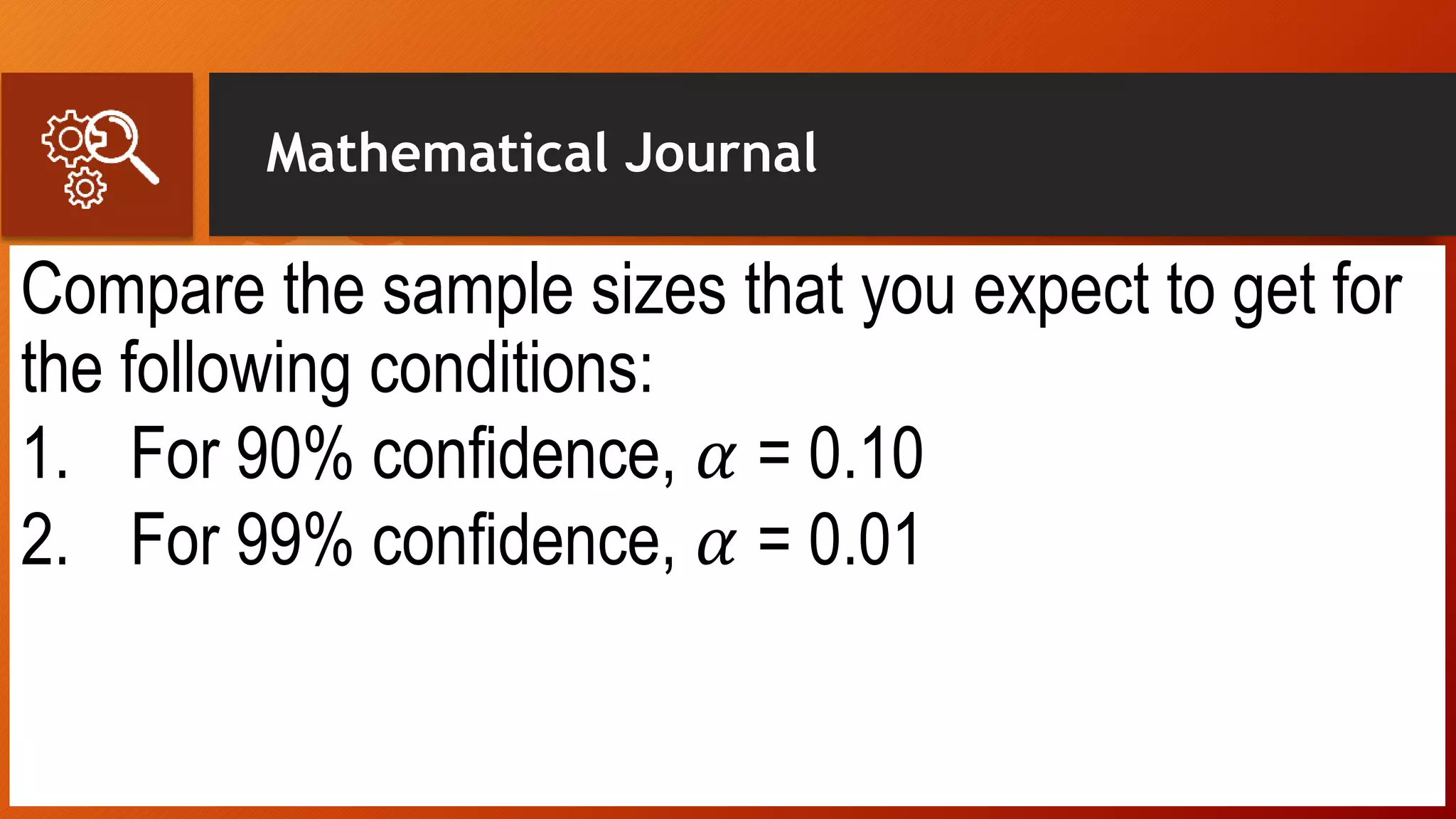 Mathematical Journal
Compare the sample sizes that you expect to get for
the following conditions:
1. For 90% confidence, 𝛼 = 0.10
2. For 99% confidence, 𝛼 = 0.01
 