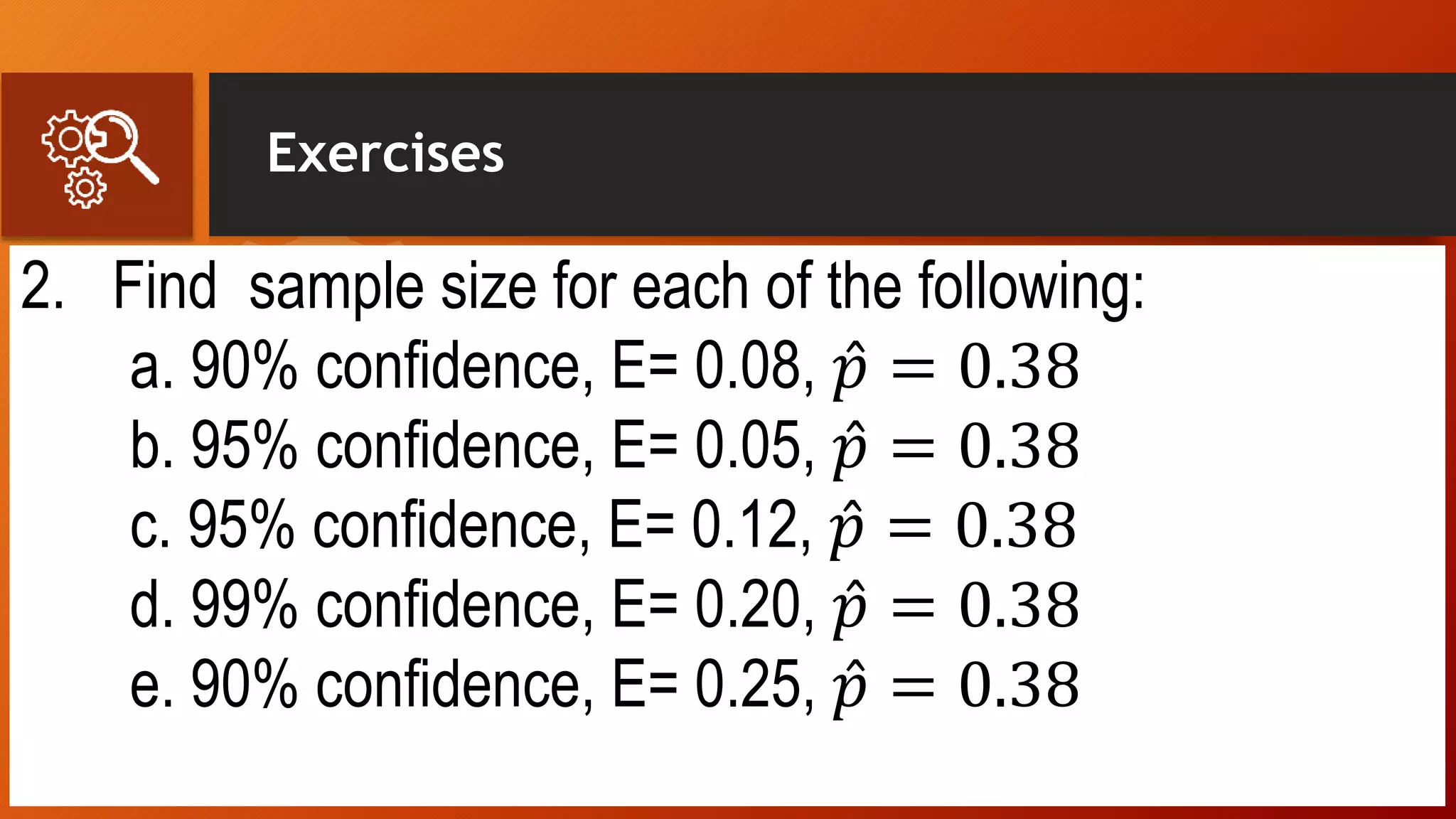 Exercises
2. Find sample size for each of the following:
a. 90% confidence, E= 0.08, 𝑝 = 0.38
b. 95% confidence, E= 0.05, 𝑝 = 0.38
c. 95% confidence, E= 0.12, 𝑝 = 0.38
d. 99% confidence, E= 0.20, 𝑝 = 0.38
e. 90% confidence, E= 0.25, 𝑝 = 0.38
 