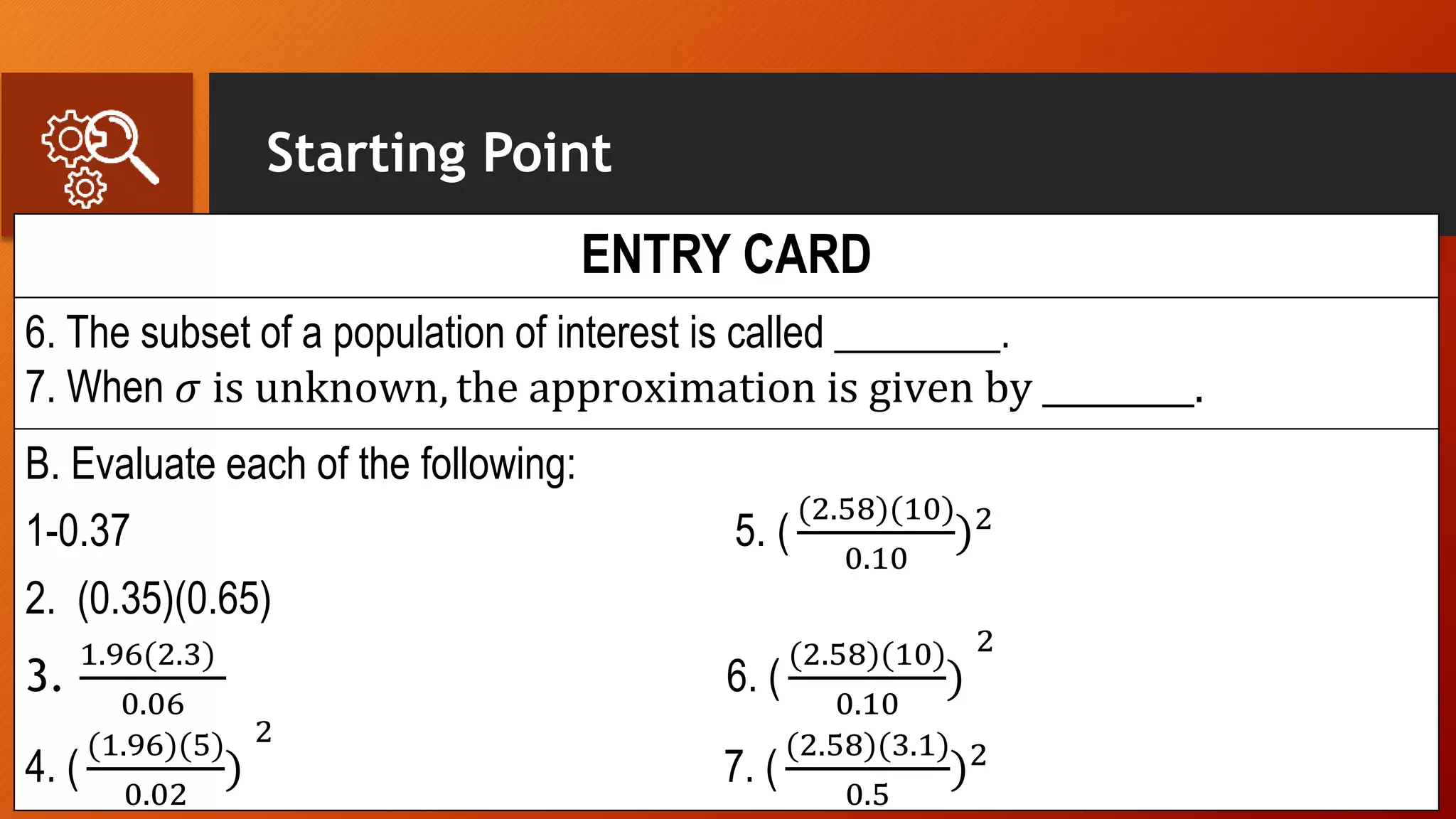 Starting Point
ENTRY CARD
6. The subset of a population of interest is called ________.
7. When 𝜎 is unknown, the approximation is given by _________.
B. Evaluate each of the following:
1-0.37 5. (
(2.58)(10)
0.10
)2
2. (0.35)(0.65)
3.
1.96(2.3)
0.06
6. (
(2.58)(10)
0.10
)
2
4. (
(1.96)(5)
0.02
)
2
7. (
(2.58)(3.1)
0.5
)2
 