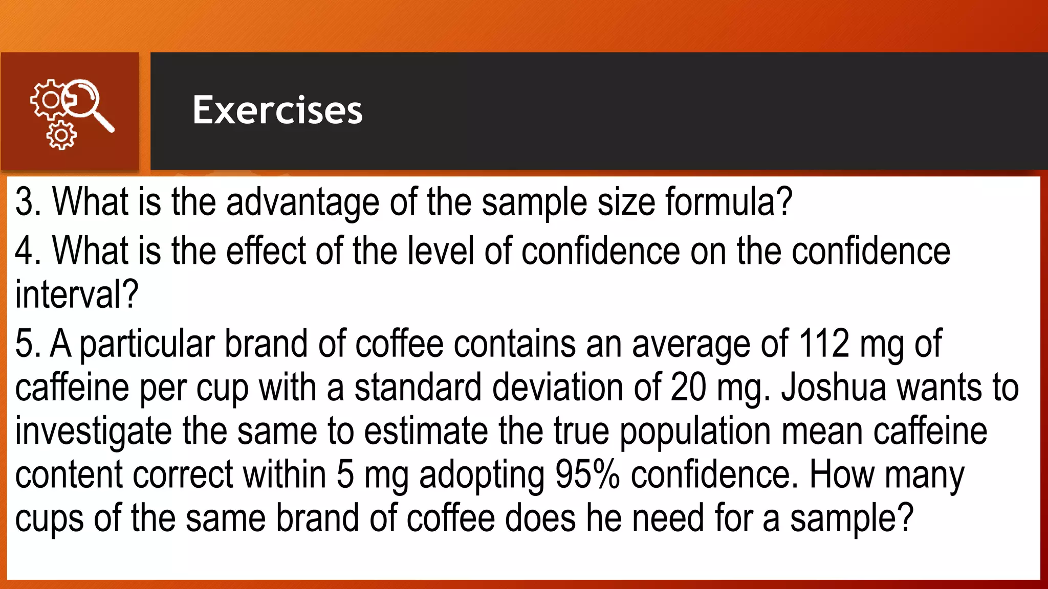 Exercises
3. What is the advantage of the sample size formula?
4. What is the effect of the level of confidence on the confidence
interval?
5. A particular brand of coffee contains an average of 112 mg of
caffeine per cup with a standard deviation of 20 mg. Joshua wants to
investigate the same to estimate the true population mean caffeine
content correct within 5 mg adopting 95% confidence. How many
cups of the same brand of coffee does he need for a sample?
 