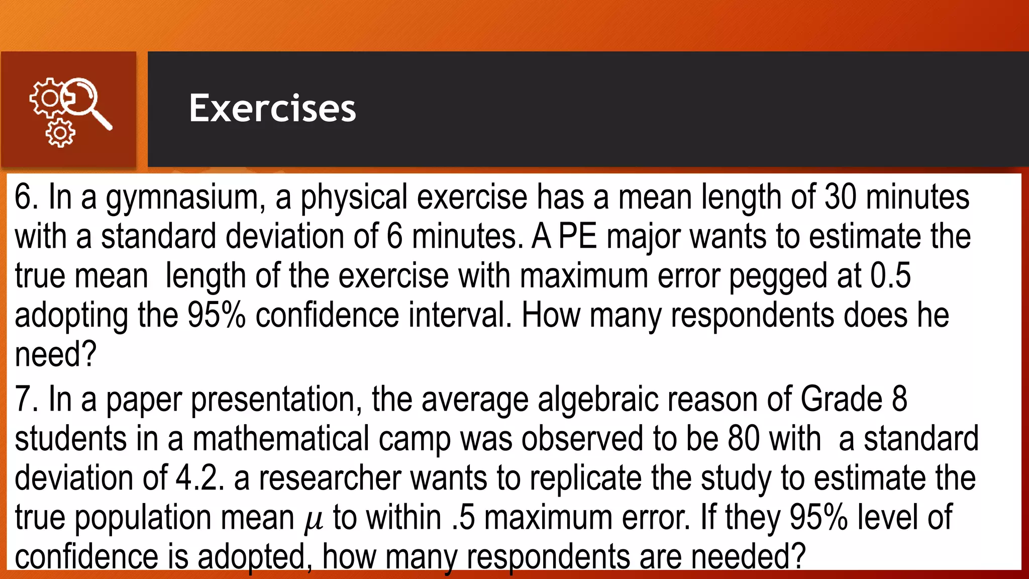 Exercises
6. In a gymnasium, a physical exercise has a mean length of 30 minutes
with a standard deviation of 6 minutes. A PE major wants to estimate the
true mean length of the exercise with maximum error pegged at 0.5
adopting the 95% confidence interval. How many respondents does he
need?
7. In a paper presentation, the average algebraic reason of Grade 8
students in a mathematical camp was observed to be 80 with a standard
deviation of 4.2. a researcher wants to replicate the study to estimate the
true population mean 𝜇 to within .5 maximum error. If they 95% level of
confidence is adopted, how many respondents are needed?
 