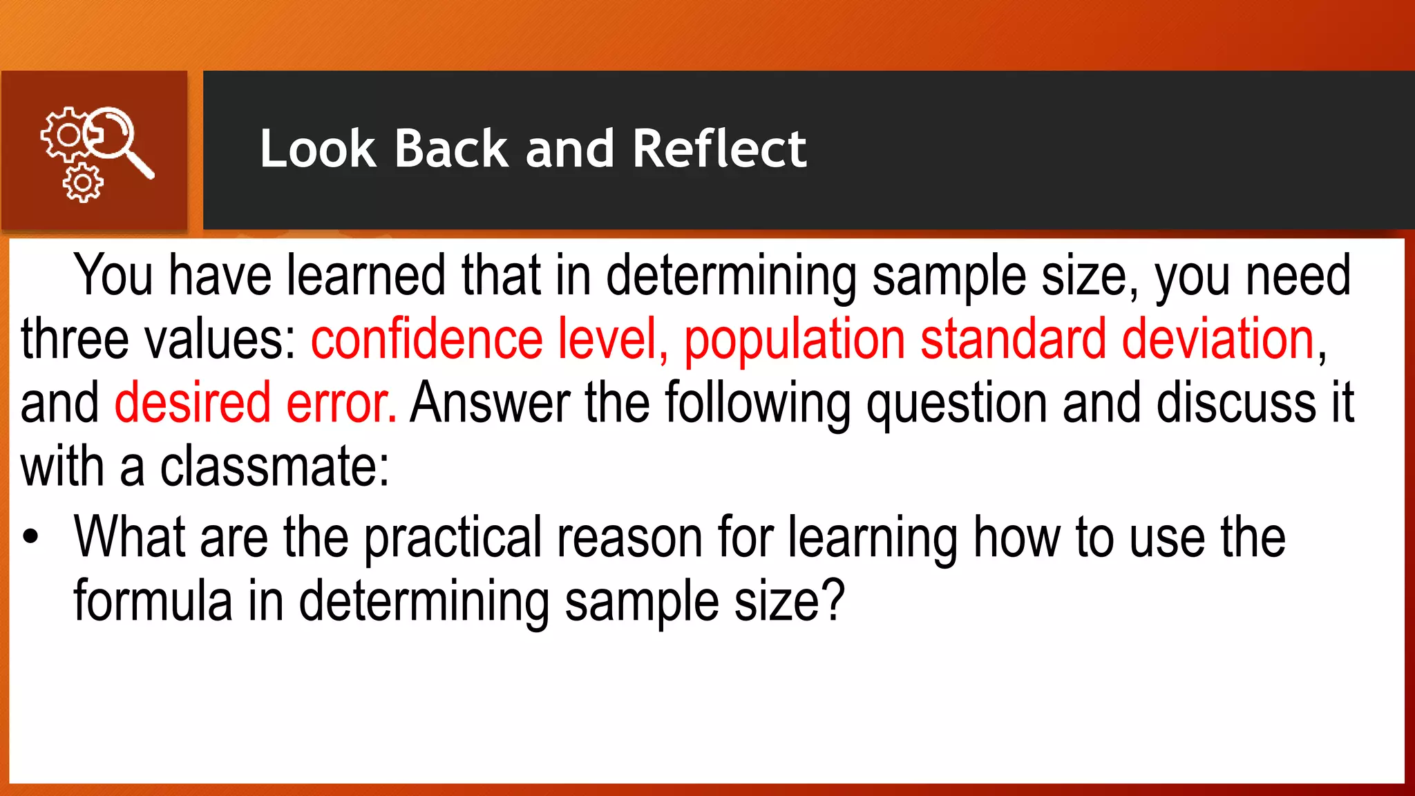 Look Back and Reflect
You have learned that in determining sample size, you need
three values: confidence level, population standard deviation,
and desired error. Answer the following question and discuss it
with a classmate:
• What are the practical reason for learning how to use the
formula in determining sample size?
 
