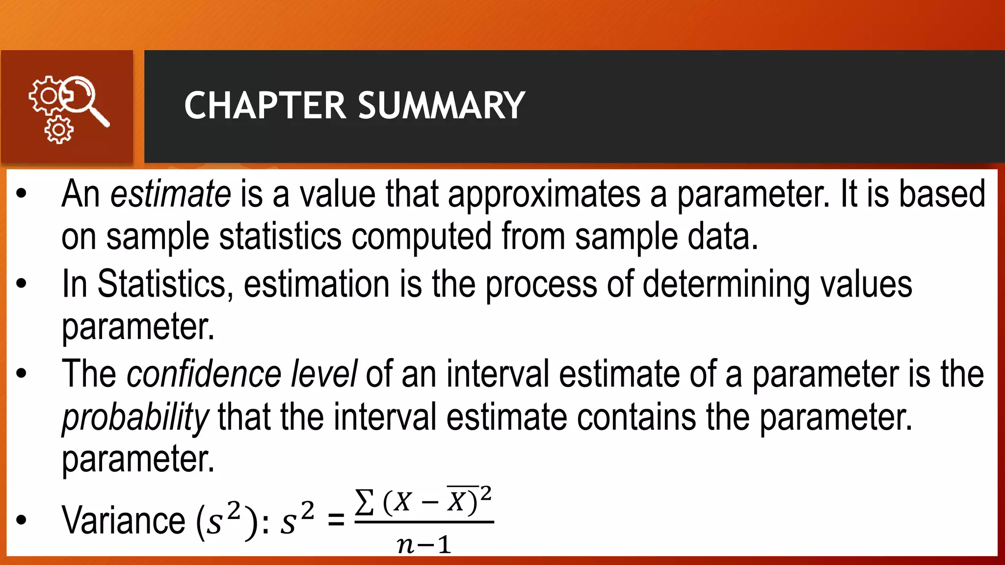 CHAPTER SUMMARY
• An estimate is a value that approximates a parameter. It is based
on sample statistics computed from sample data.
• In Statistics, estimation is the process of determining values
parameter.
• The confidence level of an interval estimate of a parameter is the
probability that the interval estimate contains the parameter.
parameter.
• Variance (𝑠2
): 𝑠2
=
(𝑋 − 𝑋)2
𝑛−1
 