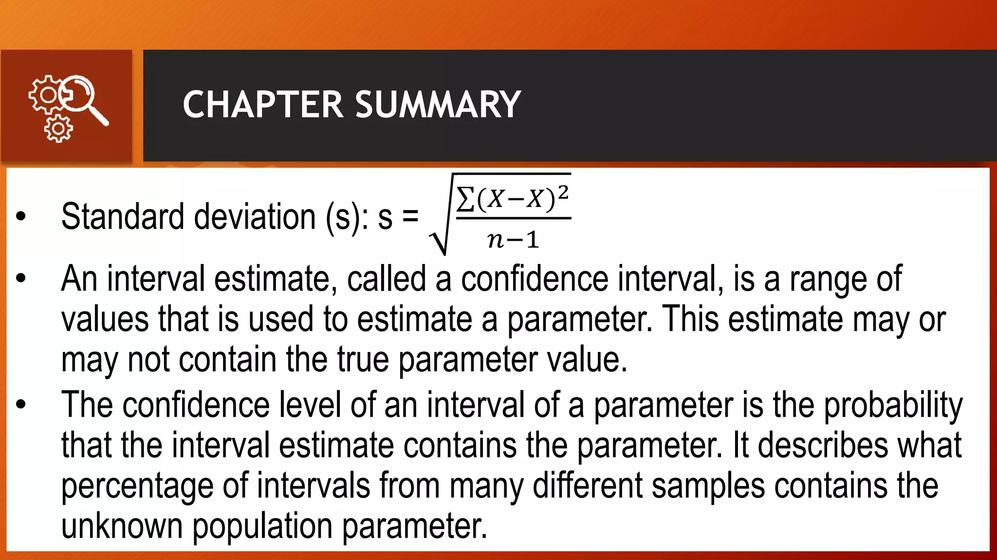 CHAPTER SUMMARY
• Standard deviation (s): s =
(𝑋−𝑋)2
𝑛−1
• An interval estimate, called a confidence interval, is a range of
values that is used to estimate a parameter. This estimate may or
may not contain the true parameter value.
• The confidence level of an interval of a parameter is the probability
that the interval estimate contains the parameter. It describes what
percentage of intervals from many different samples contains the
unknown population parameter.
 