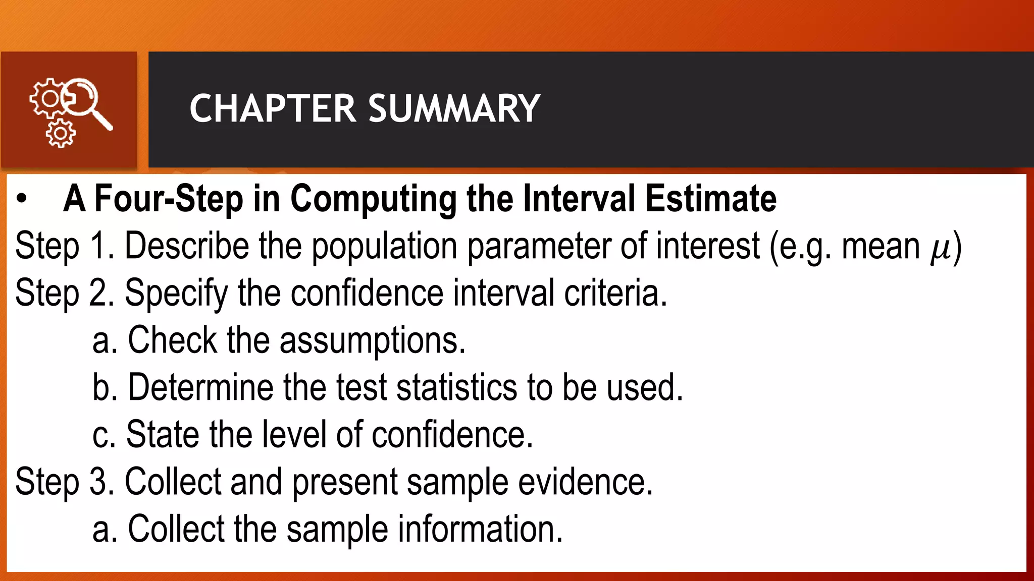 CHAPTER SUMMARY
• A Four-Step in Computing the Interval Estimate
Step 1. Describe the population parameter of interest (e.g. mean 𝜇)
Step 2. Specify the confidence interval criteria.
a. Check the assumptions.
b. Determine the test statistics to be used.
c. State the level of confidence.
Step 3. Collect and present sample evidence.
a. Collect the sample information.
 
