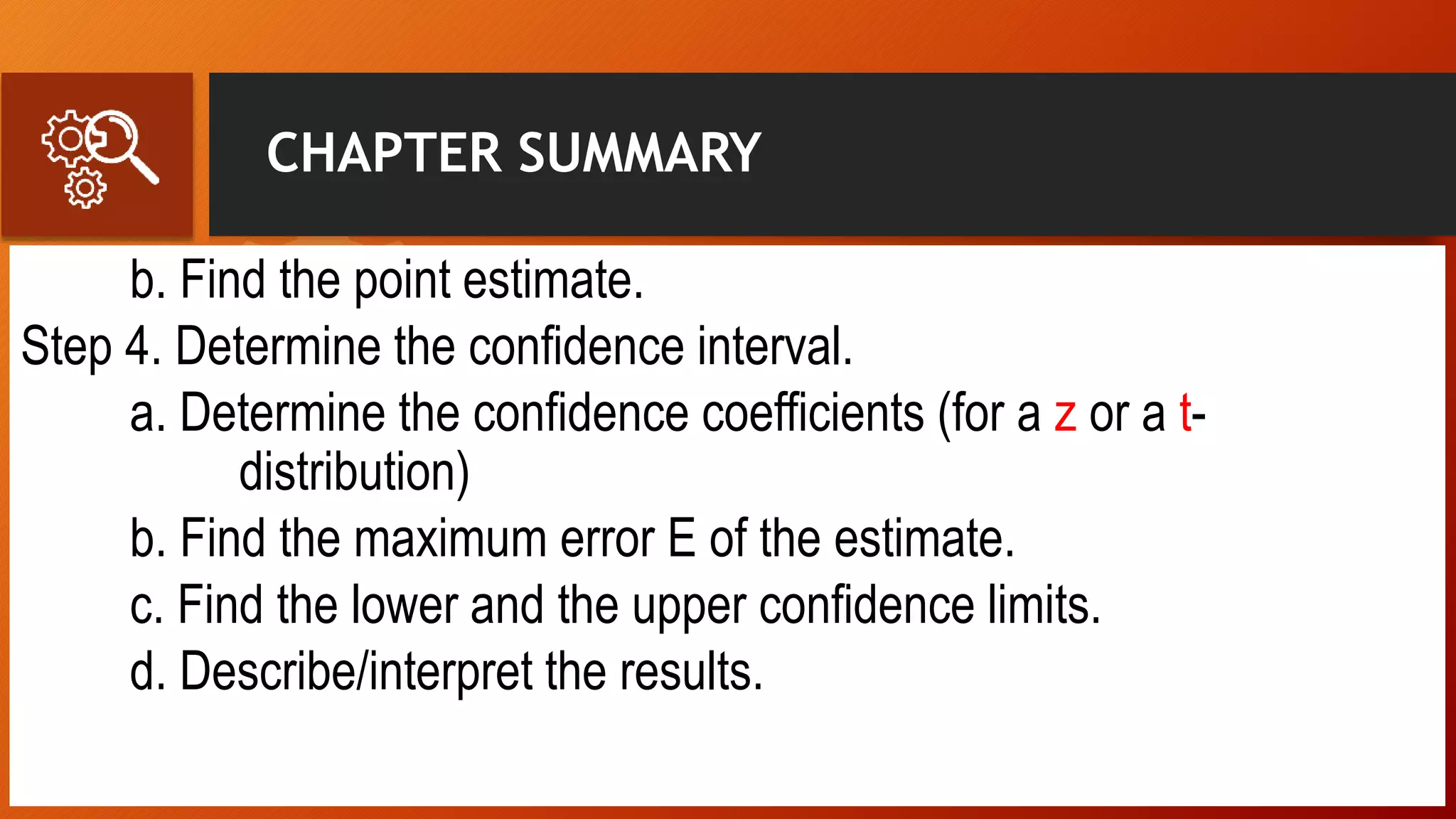 CHAPTER SUMMARY
b. Find the point estimate.
Step 4. Determine the confidence interval.
a. Determine the confidence coefficients (for a z or a t-
distribution)
b. Find the maximum error E of the estimate.
c. Find the lower and the upper confidence limits.
d. Describe/interpret the results.
 