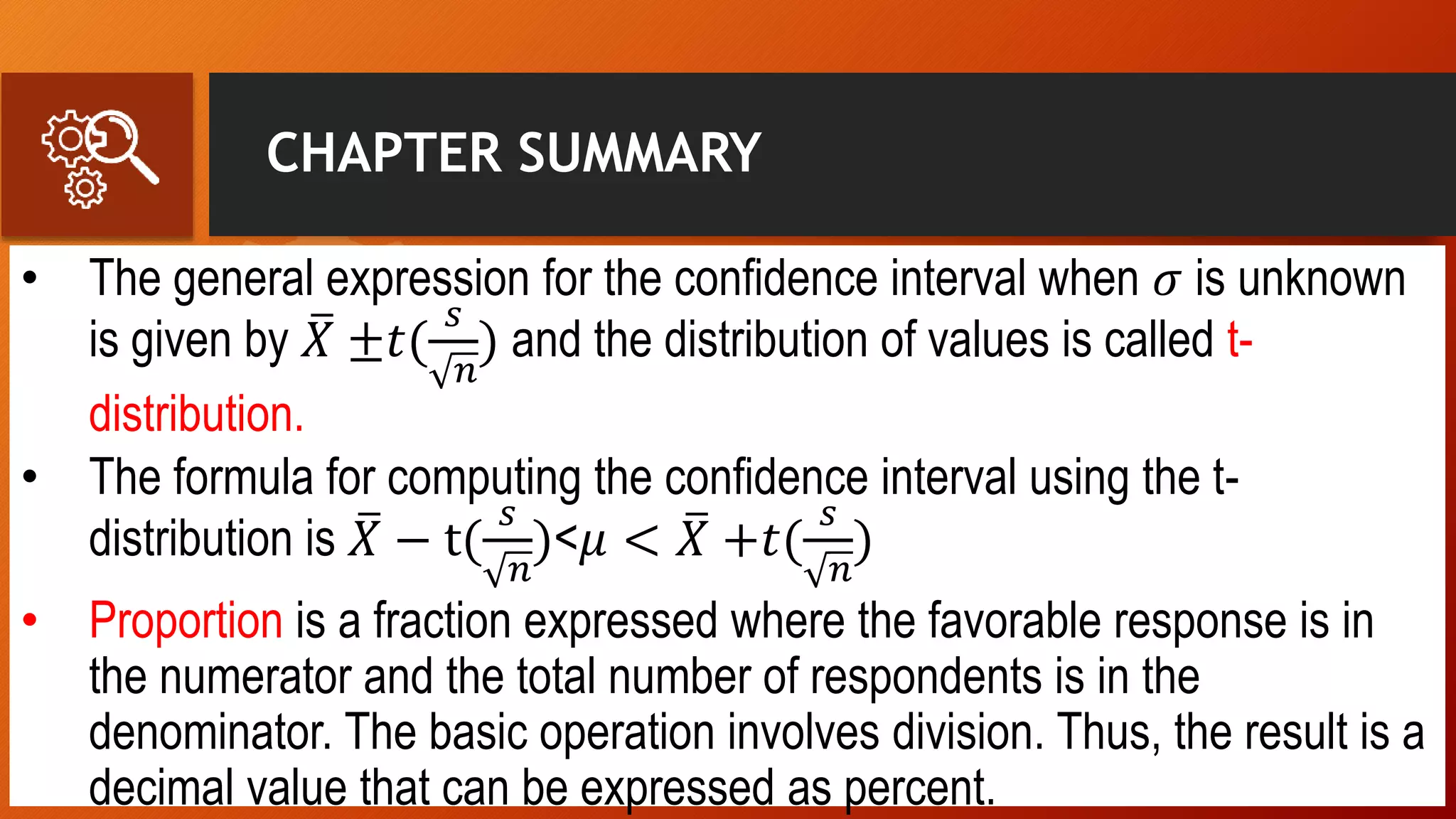 CHAPTER SUMMARY
• The general expression for the confidence interval when 𝜎 is unknown
is given by 𝑋 ±𝑡(
𝑠
𝑛
) and the distribution of values is called t-
distribution.
• The formula for computing the confidence interval using the t-
distribution is 𝑋 − t(
𝑠
𝑛
)<𝜇 < 𝑋 +𝑡(
𝑠
𝑛
)
• Proportion is a fraction expressed where the favorable response is in
the numerator and the total number of respondents is in the
denominator. The basic operation involves division. Thus, the result is a
decimal value that can be expressed as percent.
 
