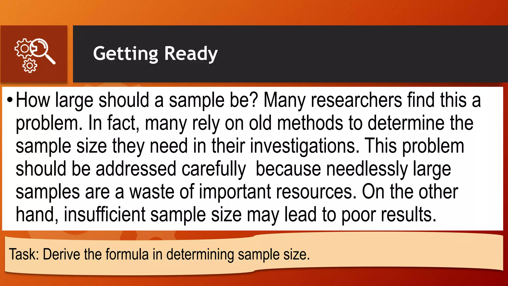 Getting Ready
•How large should a sample be? Many researchers find this a
problem. In fact, many rely on old methods to determine the
sample size they need in their investigations. This problem
should be addressed carefully because needlessly large
samples are a waste of important resources. On the other
hand, insufficient sample size may lead to poor results.
Task: Derive the formula in determining sample size.
 