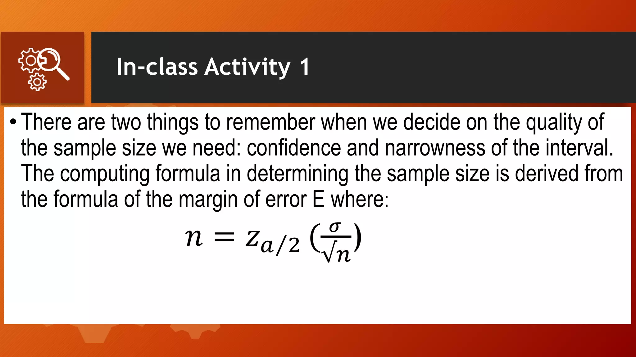 In-class Activity 1
•There are two things to remember when we decide on the quality of
the sample size we need: confidence and narrowness of the interval.
The computing formula in determining the sample size is derived from
the formula of the margin of error E where:
𝑛 = 𝑧 𝑎 2 ( 𝜎
√𝑛
)
 