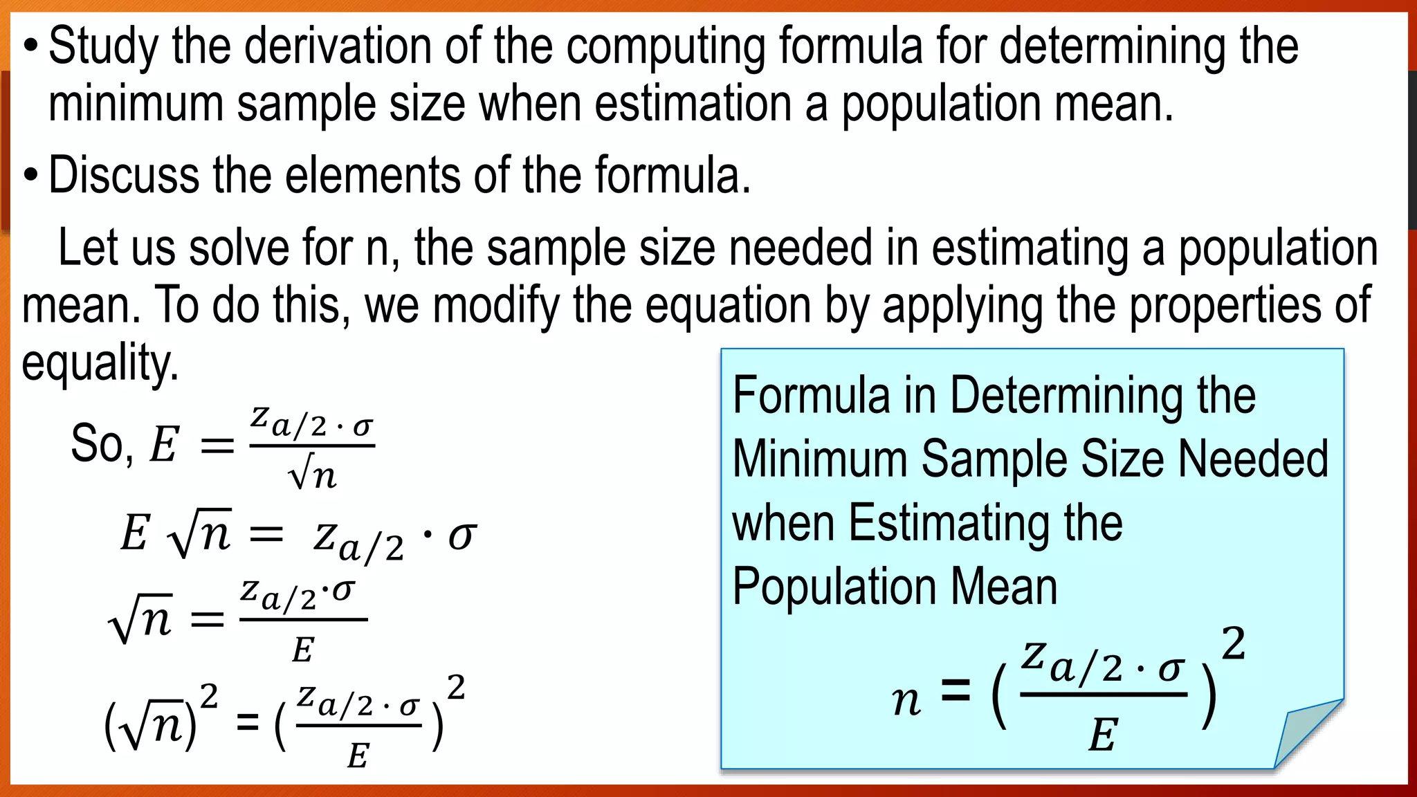 In-class Activity 1
•Study the derivation of the computing formula for determining the
minimum sample size when estimation a population mean.
•Discuss the elements of the formula.
Let us solve for n, the sample size needed in estimating a population
mean. To do this, we modify the equation by applying the properties of
equality.
So, 𝐸 =
𝑧 𝑎 2 ∙ 𝜎
√𝑛
𝐸 𝑛 = 𝑧 𝑎 2 ∙ 𝜎
𝑛 =
𝑧 𝑎 2∙𝜎
𝐸
( 𝑛)
2
= (
𝑧 𝑎 2 ∙ 𝜎
𝐸
)
2
Formula in Determining the
Minimum Sample Size Needed
when Estimating the
Population Mean
𝑛 = (
𝑧 𝑎 2 ∙ 𝜎
𝐸
)
2
 