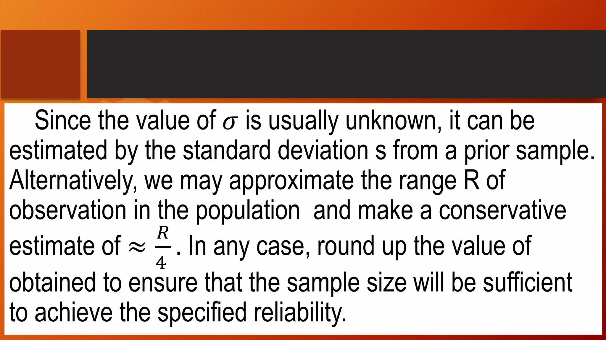 Since the value of 𝜎 is usually unknown, it can be
estimated by the standard deviation s from a prior sample.
Alternatively, we may approximate the range R of
observation in the population and make a conservative
estimate of ≈
𝑅
4
. In any case, round up the value of
obtained to ensure that the sample size will be sufficient
to achieve the specified reliability.
 