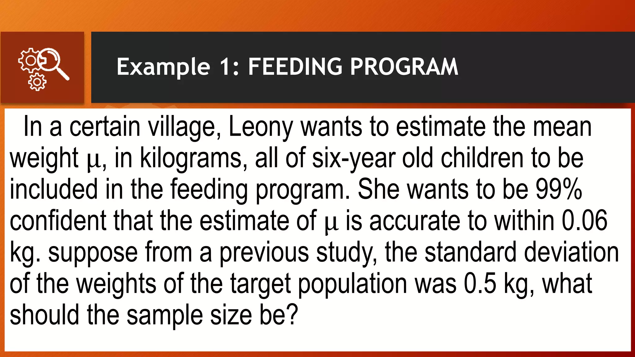 Example 1: FEEDING PROGRAM
In a certain village, Leony wants to estimate the mean
weight μ, in kilograms, all of six-year old children to be
included in the feeding program. She wants to be 99%
confident that the estimate of μ is accurate to within 0.06
kg. suppose from a previous study, the standard deviation
of the weights of the target population was 0.5 kg, what
should the sample size be?
 