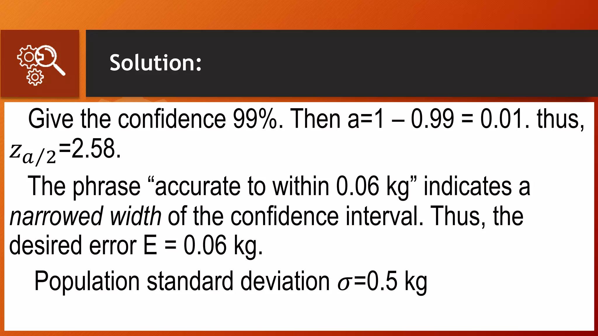 Solution:
Give the confidence 99%. Then a=1 – 0.99 = 0.01. thus,
𝑧 𝑎 2=2.58.
The phrase “accurate to within 0.06 kg” indicates a
narrowed width of the confidence interval. Thus, the
desired error E = 0.06 kg.
Population standard deviation 𝜎=0.5 kg
 