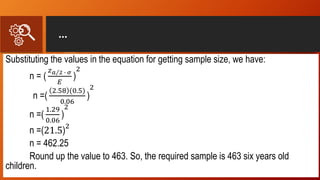 …
Substituting the values in the equation for getting sample size, we have:
n = (
𝑧 𝑎 2 ∙ 𝜎
𝐸
)
2
n =(
2.58 (0.5)
0.06
)
2
n =(
1.29
0.06
)
2
n =(21.5)
2
n = 462.25
Round up the value to 463. So, the required sample is 463 six years old
children.
 