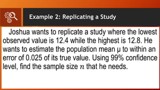 Example 2: Replicating a Study
Joshua wants to replicate a study where the lowest
observed value is 12.4 while the highest is 12.8. He
wants to estimate the population mean μ to within an
error of 0.025 of its true value. Using 99% confidence
level, find the sample size 𝑛 that he needs.
 