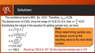 Solution:
The confidence level is 99%. So, =0.01. Therefore, 𝑧 𝑎 2=2.58.
The desired error is 0.025. since the range 𝑅=12.8-12.=0.4, then 𝜎=
𝑅
4
=0.01.
Substituting the values in the equation for getting sample size, we have:
n = (
𝑧 𝑎 2 ∙ 𝜎
𝐸
)
2
n =(
2.58 (1.5)
0.025
)
2
n =(
.258
0.025
)
2
n =(10.32)
2
n = 106.5 Round up 106.5 to 107. So the required sample size is 107.
Note:
When determining sample size,
we always round up the
resulting value to the next whole
number.
 