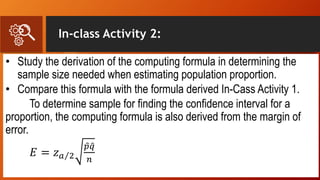 In-class Activity 2:
• Study the derivation of the computing formula in determining the
sample size needed when estimating population proportion.
• Compare this formula with the formula derived In-Cass Activity 1.
To determine sample for finding the confidence interval for a
proportion, the computing formula is also derived from the margin of
error.
𝐸 = 𝑧 𝑎 2
𝑝 𝑞
𝑛
 