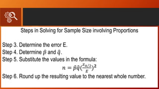 Steps in Solving for Sample Size involving Proportions
Step 3. Determine the error E.
Step 4. Determine 𝑝 and 𝑞.
Step 5. Substitute the values in the formula:
𝑛 = 𝑝 𝑞(
𝑧 𝑎 2
𝐸
) 𝟐
Step 6. Round up the resulting value to the nearest whole number.
 