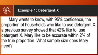Example 1: Detergent X
Mary wants to know, with 95% confidence, the
proportion of households who like to use detergent X.
a previous survey showed that 42% like to use
detergent X. Mary like to be accurate within 2% of
the true proportion. What sample size does Mary
need?
 