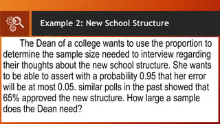Example 2: New School Structure
The Dean of a college wants to use the proportion to
determine the sample size needed to interview regarding
their thoughts about the new school structure. She wants
to be able to assert with a probability 0.95 that her error
will be at most 0.05. similar polls in the past showed that
65% approved the new structure. How large a sample
does the Dean need?
 
