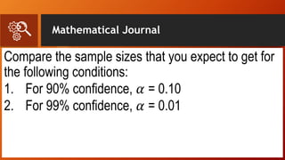 Mathematical Journal
Compare the sample sizes that you expect to get for
the following conditions:
1. For 90% confidence, 𝛼 = 0.10
2. For 99% confidence, 𝛼 = 0.01
 