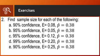 Exercises
2. Find sample size for each of the following:
a. 90% confidence, E= 0.08, 𝑝 = 0.38
b. 95% confidence, E= 0.05, 𝑝 = 0.38
c. 95% confidence, E= 0.12, 𝑝 = 0.38
d. 99% confidence, E= 0.20, 𝑝 = 0.38
e. 90% confidence, E= 0.25, 𝑝 = 0.38
 