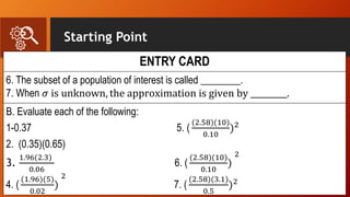 Starting Point
ENTRY CARD
6. The subset of a population of interest is called ________.
7. When 𝜎 is unknown, the approximation is given by _________.
B. Evaluate each of the following:
1-0.37 5. (
(2.58)(10)
0.10
)2
2. (0.35)(0.65)
3.
1.96(2.3)
0.06
6. (
(2.58)(10)
0.10
)
2
4. (
(1.96)(5)
0.02
)
2
7. (
(2.58)(3.1)
0.5
)2
 