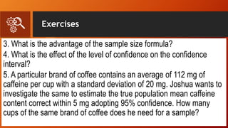Exercises
3. What is the advantage of the sample size formula?
4. What is the effect of the level of confidence on the confidence
interval?
5. A particular brand of coffee contains an average of 112 mg of
caffeine per cup with a standard deviation of 20 mg. Joshua wants to
investigate the same to estimate the true population mean caffeine
content correct within 5 mg adopting 95% confidence. How many
cups of the same brand of coffee does he need for a sample?
 