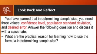 Look Back and Reflect
You have learned that in determining sample size, you need
three values: confidence level, population standard deviation,
and desired error. Answer the following question and discuss it
with a classmate:
• What are the practical reason for learning how to use the
formula in determining sample size?
 