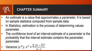 CHAPTER SUMMARY
• An estimate is a value that approximates a parameter. It is based
on sample statistics computed from sample data.
• In Statistics, estimation is the process of determining values
parameter.
• The confidence level of an interval estimate of a parameter is the
probability that the interval estimate contains the parameter.
parameter.
• Variance (𝑠2
): 𝑠2
=
(𝑋 − 𝑋)2
𝑛−1
 