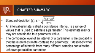 CHAPTER SUMMARY
• Standard deviation (s): s =
(𝑋−𝑋)2
𝑛−1
• An interval estimate, called a confidence interval, is a range of
values that is used to estimate a parameter. This estimate may or
may not contain the true parameter value.
• The confidence level of an interval of a parameter is the probability
that the interval estimate contains the parameter. It describes what
percentage of intervals from many different samples contains the
unknown population parameter.
 
