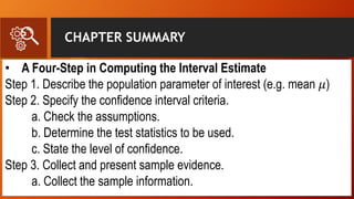 CHAPTER SUMMARY
• A Four-Step in Computing the Interval Estimate
Step 1. Describe the population parameter of interest (e.g. mean 𝜇)
Step 2. Specify the confidence interval criteria.
a. Check the assumptions.
b. Determine the test statistics to be used.
c. State the level of confidence.
Step 3. Collect and present sample evidence.
a. Collect the sample information.
 